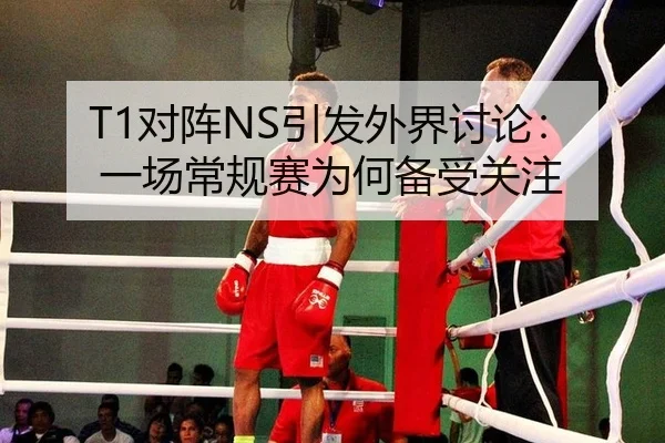 T1对阵NS引发外界讨论：一场常规赛为何备受关注